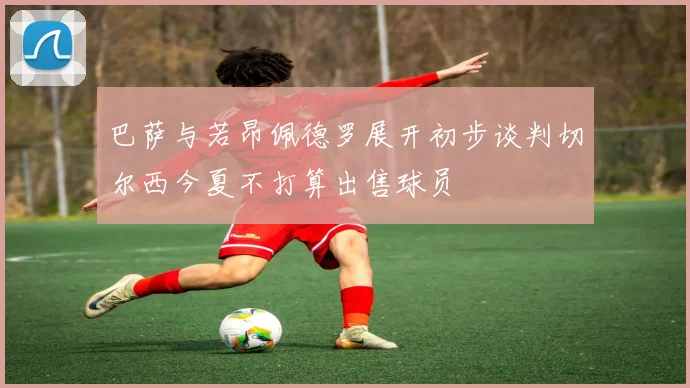 巴萨与若昂佩德罗展开初步谈判切尔西今夏不打算出售球员