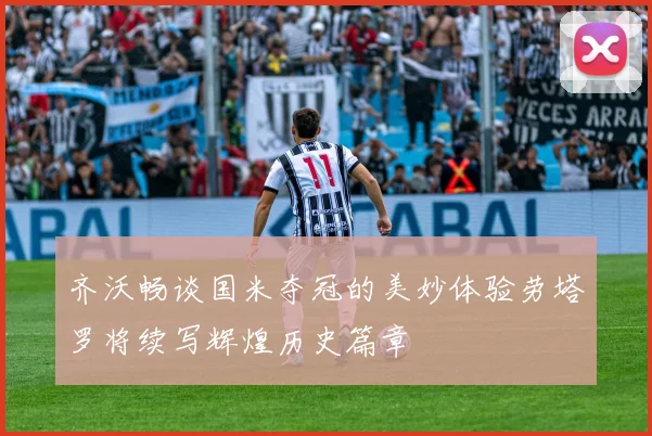 齐沃畅谈国米夺冠的美妙体验劳塔罗将续写辉煌历史篇章