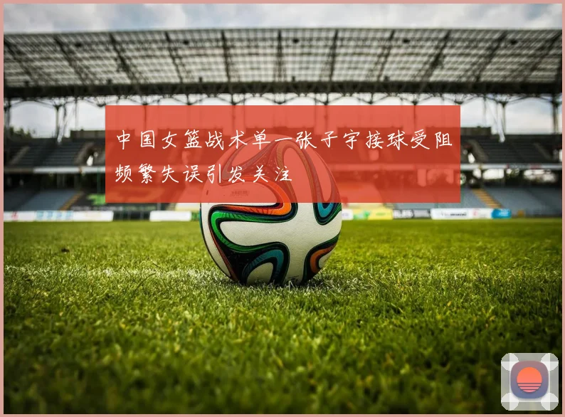 中国女篮战术单一张子宇接球受阻频繁失误引发关注