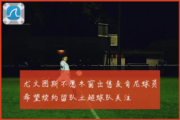 尤文图斯不愿冬窗出售麦肯尼球员希望续约留队土超球队关注