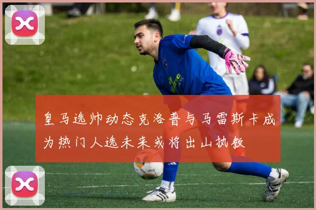 皇马选帅动态克洛普与马雷斯卡成为热门人选未来或将出山执教