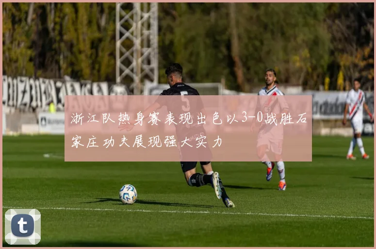 浙江队热身赛表现出色以3-0战胜石家庄功夫展现强大实力
